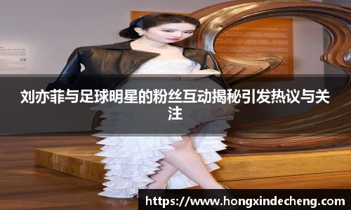 刘亦菲与足球明星的粉丝互动揭秘引发热议与关注
